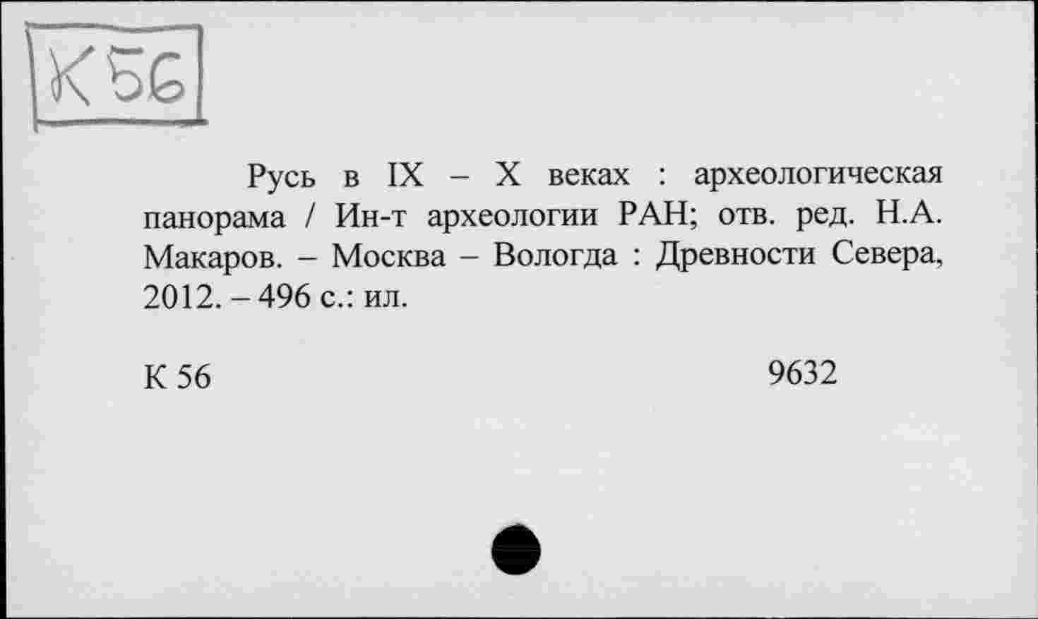 ﻿KbG
Русь в IX - X веках : археологическая панорама / Ин-т археологии РАН; отв. ред. Н.А. Макаров. - Москва - Вологда : Древности Севера, 2012. - 496 с.: ил.
К 56
9632